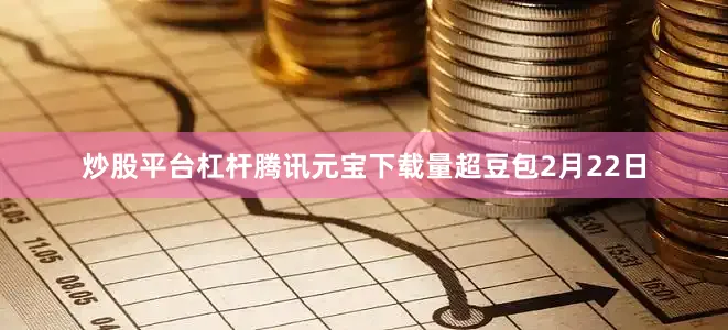 炒股平台杠杆　　腾讯元宝下载量超豆包　　2月22日