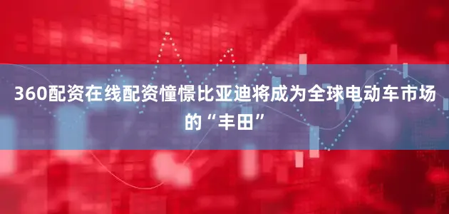 360配资在线配资憧憬比亚迪将成为全球电动车市场的“丰田”