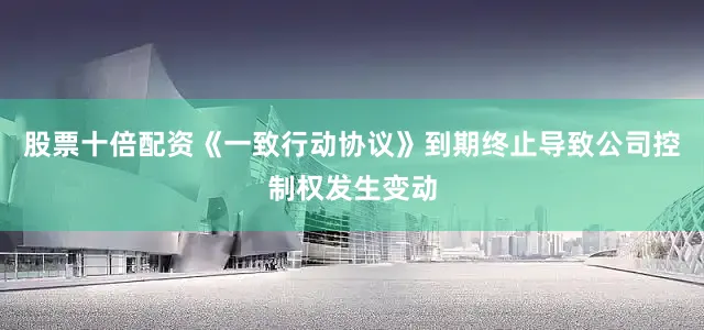 股票十倍配资《一致行动协议》到期终止导致公司控制权发生变动