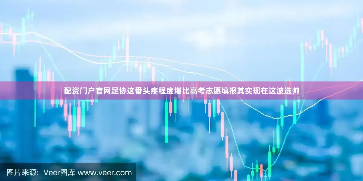 配资门户官网足协这番头疼程度堪比高考志愿填报其实现在这波选帅