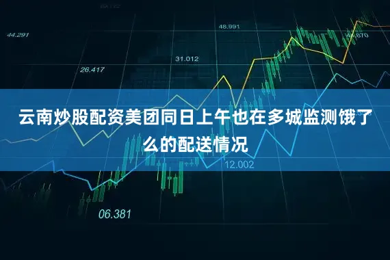 云南炒股配资美团同日上午也在多城监测饿了么的配送情况