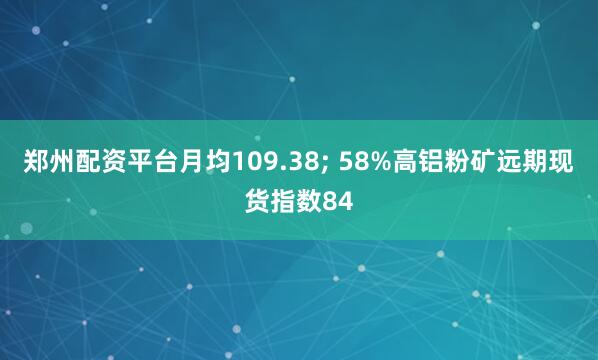 郑州配资平台月均109.38; 58%高铝粉矿远期现货指数84