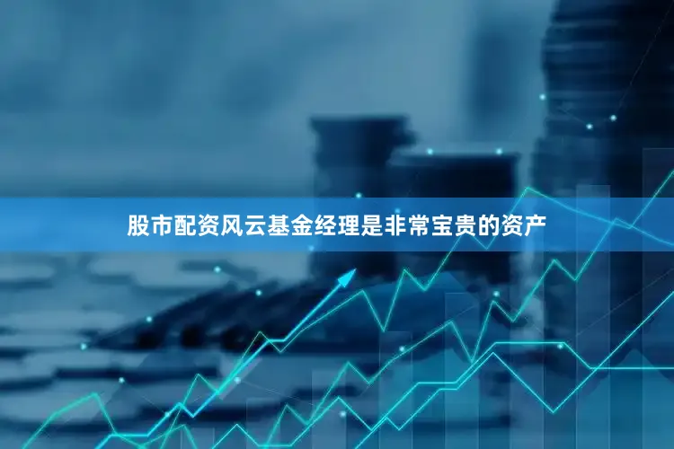 股市配资风云基金经理是非常宝贵的资产