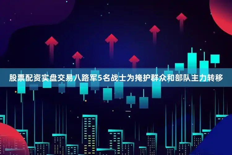 股票配资实盘交易八路军5名战士为掩护群众和部队主力转移
