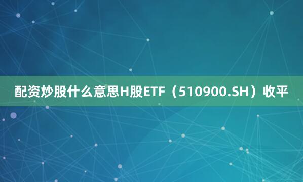 配资炒股什么意思H股ETF（510900.SH）收平