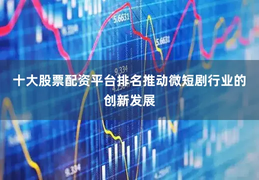 十大股票配资平台排名推动微短剧行业的创新发展