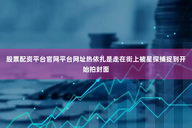 股票配资平台官网平台网址热依扎是走在街上被星探捕捉到开始拍封面