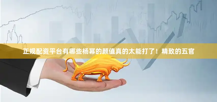正规配资平台有哪些杨幂的颜值真的太能打了！精致的五官