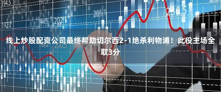 线上炒股配资公司最终帮助切尔西2-1绝杀利物浦！此役主场全取3分