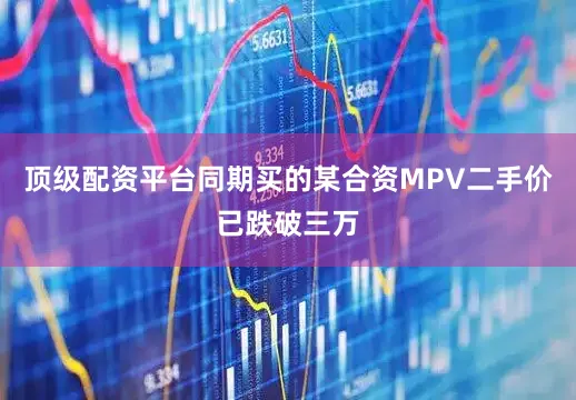 顶级配资平台同期买的某合资MPV二手价已跌破三万