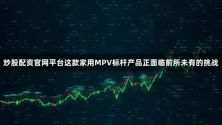炒股配资官网平台这款家用MPV标杆产品正面临前所未有的挑战